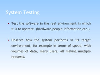 System Testing Test the software in the real environment in which it is to operate. (hardware,people,information,etc.) Observe how the system performs in its target environment, for example in terms of speed, with volumes of data, many users, all making multiple requests. 
