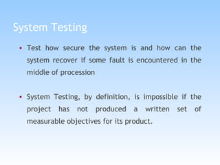 System Testing Test how secure the system is and how can the system recover if some fault is encountered in the middle of procession System Testing, by definition, is impossible if the project has not produced a written set of measurable objectives for its product.  