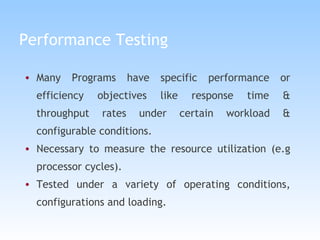 Performance Testing Many Programs have specific performance or efficiency objectives like response time & throughput rates under certain workload & configurable conditions.   Necessary to measure the resource utilization (e.g processor cycles). Tested under a variety of operating conditions, configurations and loading. 