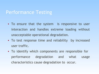 Performance Testing To ensure that the system  is responsive to user interaction and handles extreme loading without unacceptable operational degradation. To test response time and reliability  by increased user traffic. To identify which components are responsible for  performance degradation and what usage characteristics cause degradation to  occur. 