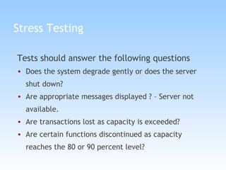 Stress Testing Tests should answer the following questions Does the system degrade gently or does the server shut down? Are appropriate messages displayed ? – Server not available. Are transactions lost as capacity is exceeded? Are certain functions discontinued as capacity reaches the 80 or 90 percent level? 