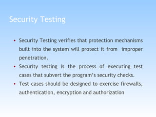 Security Testing Security Testing verifies that protection mechanisms built into the system will protect it from  improper penetration. Security testing is the process of executing test cases that subvert the program’s security checks. Test cases should be designed to exercise firewalls, authentication, encryption and authorization 
