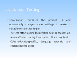 Localization Testing Localization translates the product UI and occasionally changes some settings to make it suitable for another region The test effort during localization testing focuses on Areas affected during localization, UI and content Culture/locale-specific, language specific and region specific areas 
