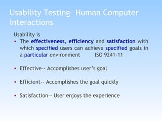 Usability Testing- Human Computer Interactions Usability is  The  effectiveness ,  efficiency  and  satisfaction  with which  specified  users can achieve  specified  goals in a  particular  environment   ISO 9241-11 Effective–- Accomplishes user’s goal Efficient-- Accomplishes the goal quickly Satisfaction–- User enjoys the experience 