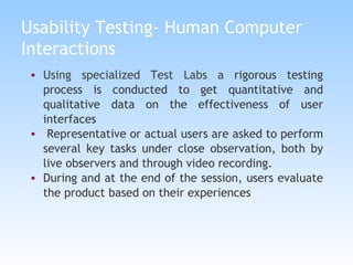 Usability Testing- Human Computer Interactions Using specialized Test Labs a  rigorous testing process is conducted to get quantitative and qualitative data on the effectiveness of user interfaces Representative or actual users are asked to perform several key tasks under close observation, both by live observers and through video recording.  During and at the end of the session, users evaluate the product based on their experiences 