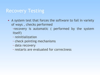 Recovery Testing A system test that forces the software to fail in variety of ways , checks performed recovery is automatic ( performed by the system itself) reinitialization check pointing mechanisms data recovery restarts are evaluated for correctness 