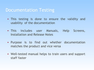Documentation Testing This testing is done to ensure the validity and usability  of the documentation This includes user Manuals, Help Screens, Installation and Release Notes Purpose is to find out whether documentation matches the product and vice versa Well-tested manual helps to train users and support staff faster 