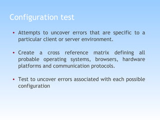 Configuration test Attempts to uncover errors that are specific to a particular client or server environment. Create a cross reference matrix defining all probable operating systems, browsers, hardware platforms and communication protocols. Test to uncover errors associated with each possible configuration 