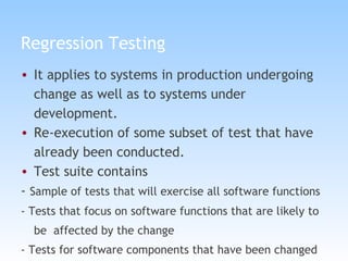 Regression Testing It applies to systems in production undergoing change as well as to systems under development. Re-execution of some subset of test that have already been conducted. Test suite contains  -  Sample of tests that will exercise all software functions - Tests that focus on software functions that are likely to be  affected by the change - Tests for software components that have been changed 