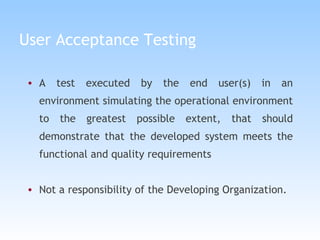 User Acceptance Testing A test executed by the end user(s) in an environment simulating the operational environment to the greatest possible extent, that should demonstrate that the developed system meets the functional and quality requirements Not a responsibility of the Developing Organization. 