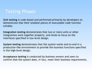 Testing Phases Unit testing  is code-based and performed primarily by developers to demonstrate that their smallest pieces of executable code function suitably. Integration testing  demonstrates that two or more units or other integrations work together properly, and tends to focus on the interfaces specified in low-level design.  System testing  demonstrates that the system works end-to-end in a production-like environment to provide the business functions specified in the high-level design.  Acceptance testing  is conducted by business owners and users to confirm that the system does, in fact, meet their business requirements.  