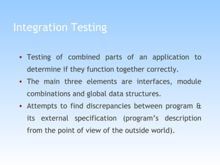 Integration Testing Testing of combined parts of an application to determine if they function together correctly.  The main three elements are interfaces, module combinations and global data structures. Attempts to find discrepancies between program & its external specification (program’s description from the point of view of the outside world).   