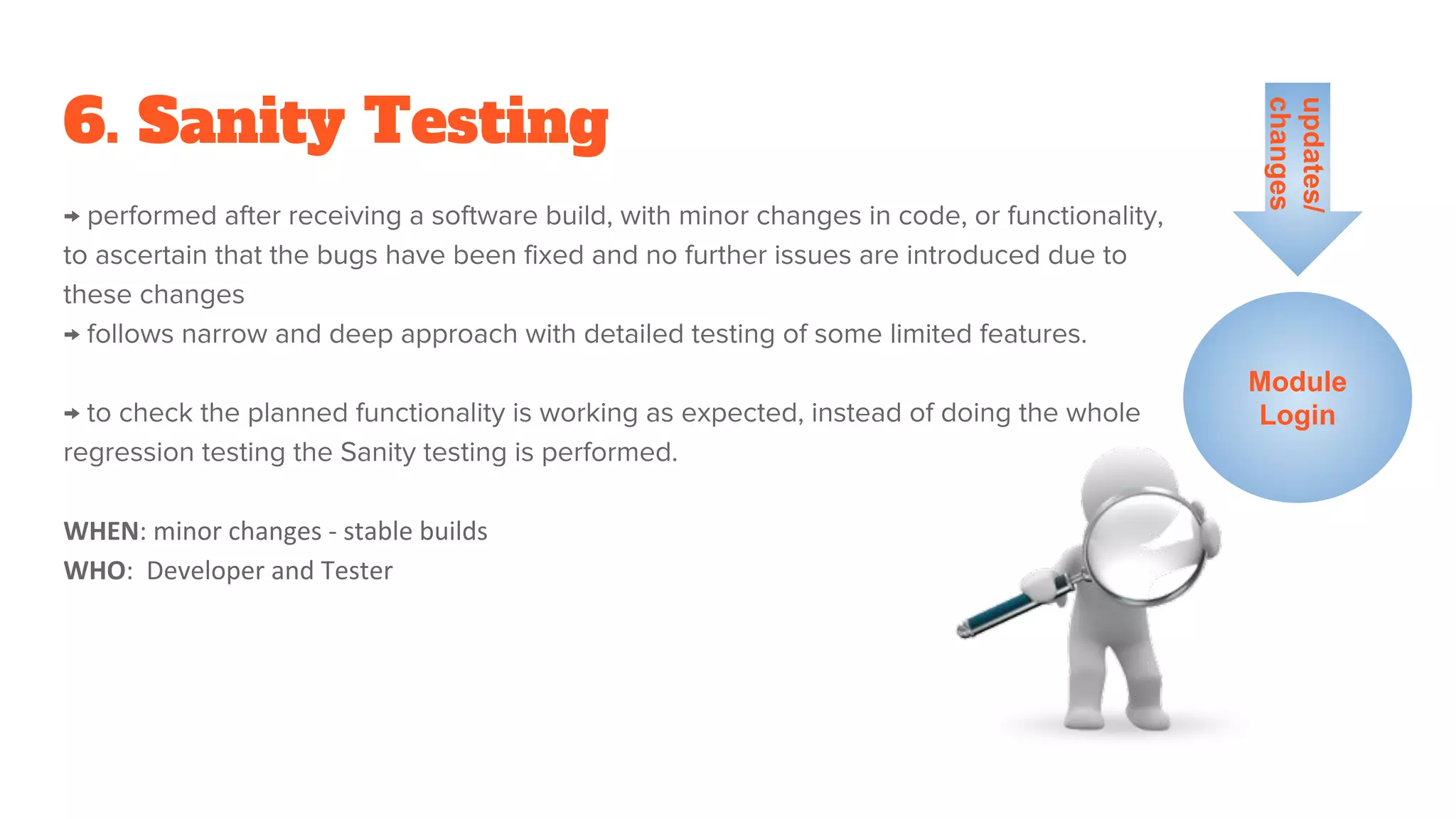 6. Sanity Testing
→ performed after receiving a software build, with minor changes in code, or functionality,
to ascertain that the bugs have been fixed and no further issues are introduced due to
these changes
→ follows narrow and deep approach with detailed testing of some limited features.
→ to check the planned functionality is working as expected, instead of doing the whole
regression testing the Sanity testing is performed.
WHEN: minor changes - stable builds
WHO: Developer and Tester
Module
Login
updates/
changes
 