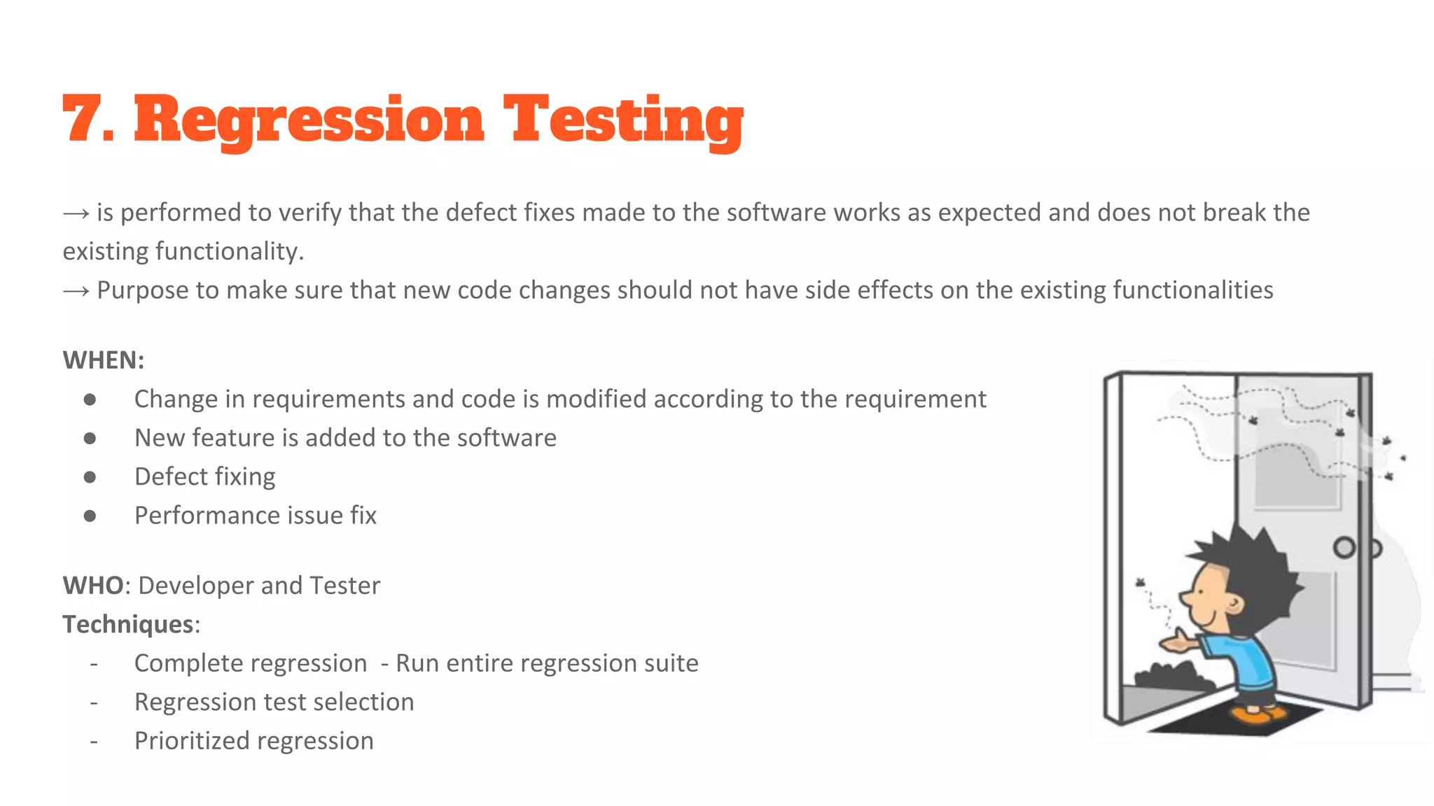 7. Regression Testing
→ is performed to verify that the defect fixes made to the software works as expected and does not break the
existing functionality.
→ Purpose to make sure that new code changes should not have side effects on the existing functionalities
WHEN:
● Change in requirements and code is modified according to the requirement
● New feature is added to the software
● Defect fixing
● Performance issue fix
WHO: Developer and Tester
Techniques:
- Complete regression - Run entire regression suite
- Regression test selection
- Prioritized regression
 