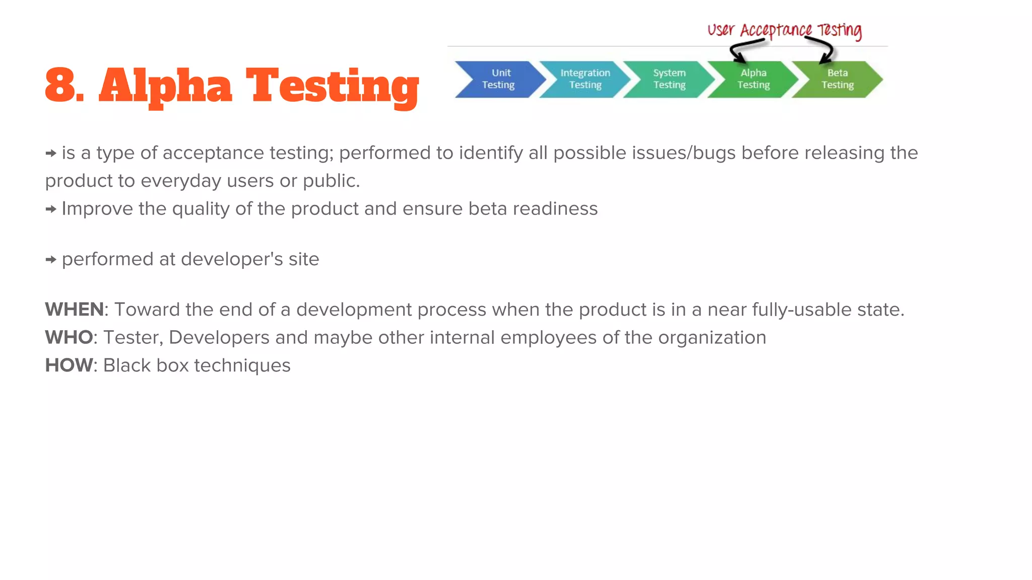 8. Alpha Testing
→ is a type of acceptance testing; performed to identify all possible issues/bugs before releasing the
product to everyday users or public.
→ Improve the quality of the product and ensure beta readiness
→ performed at developer's site
WHEN: Toward the end of a development process when the product is in a near fully-usable state.
WHO: Tester, Developers and maybe other internal employees of the organization
HOW: Black box techniques
 