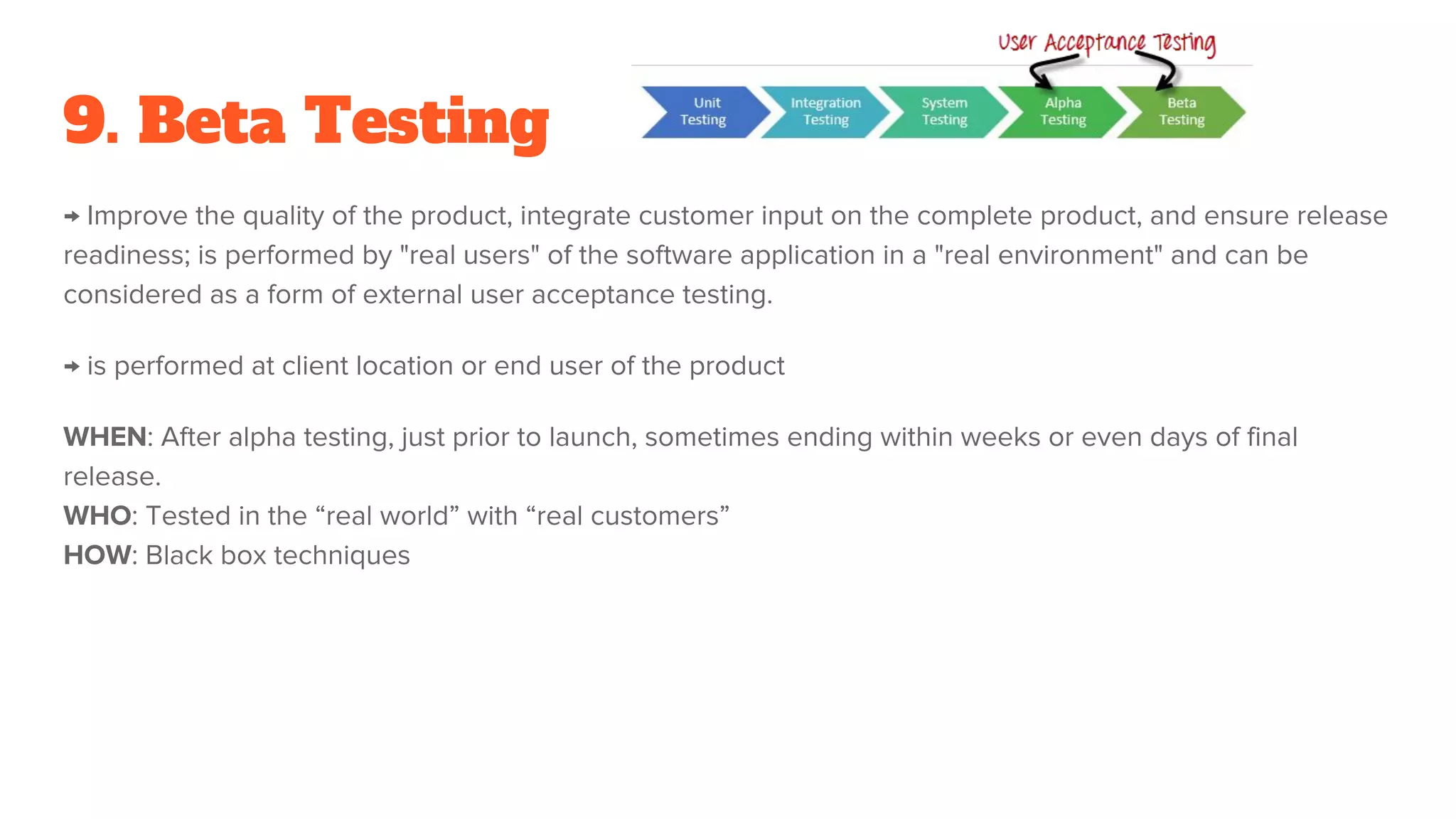 9. Beta Testing
→ Improve the quality of the product, integrate customer input on the complete product, and ensure release
readiness; is performed by "real users" of the software application in a "real environment" and can be
considered as a form of external user acceptance testing.
→ is performed at client location or end user of the product
WHEN: After alpha testing, just prior to launch, sometimes ending within weeks or even days of final
release.
WHO: Tested in the “real world” with “real customers”
HOW: Black box techniques
 