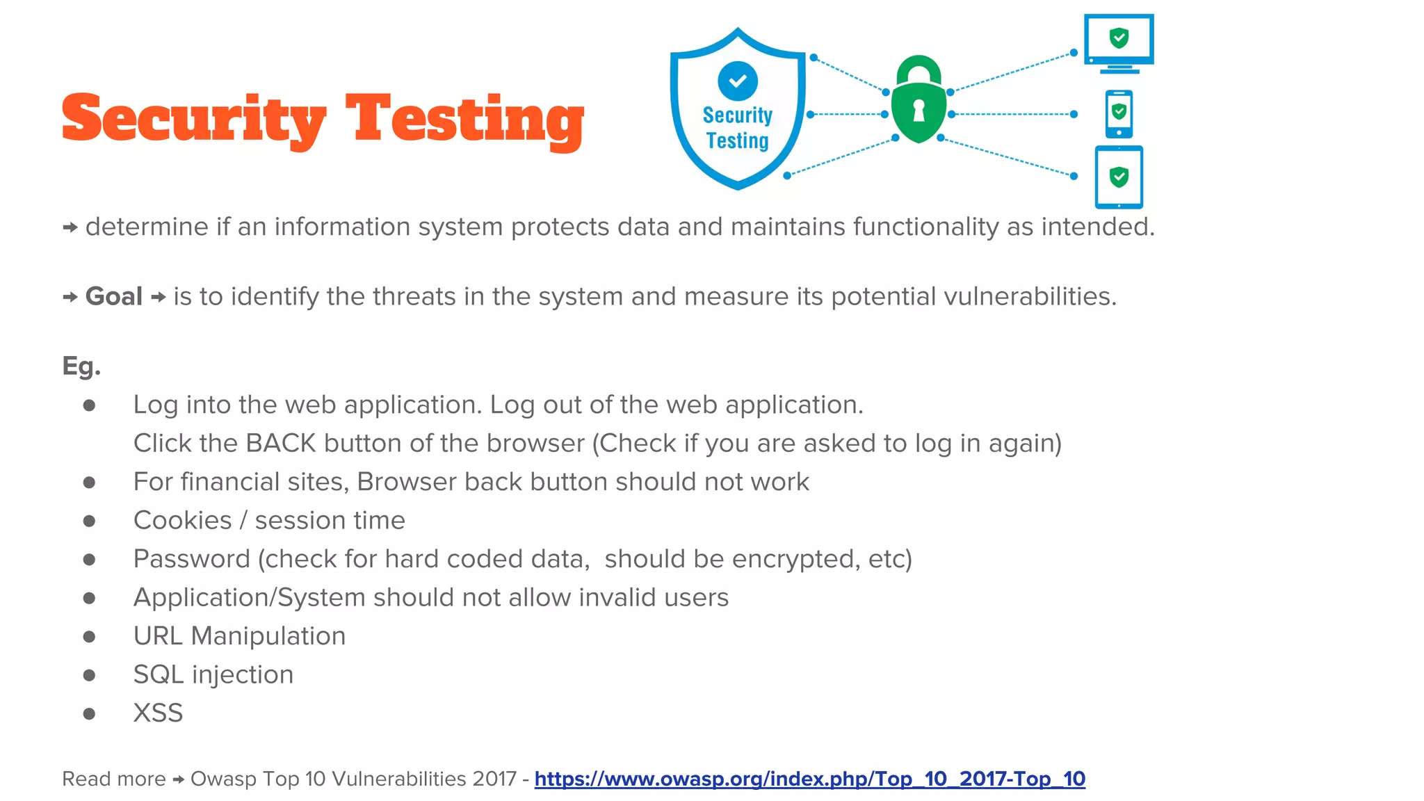 Security Testing
→ determine if an information system protects data and maintains functionality as intended.
→ Goal → is to identify the threats in the system and measure its potential vulnerabilities.
Eg.
● Log into the web application. Log out of the web application.
Click the BACK button of the browser (Check if you are asked to log in again)
● For financial sites, Browser back button should not work
● Cookies / session time
● Password (check for hard coded data, should be encrypted, etc)
● Application/System should not allow invalid users
● URL Manipulation
● SQL injection
● XSS
Read more → Owasp Top 10 Vulnerabilities 2017 - https://www.owasp.org/index.php/Top_10_2017-Top_10
 
