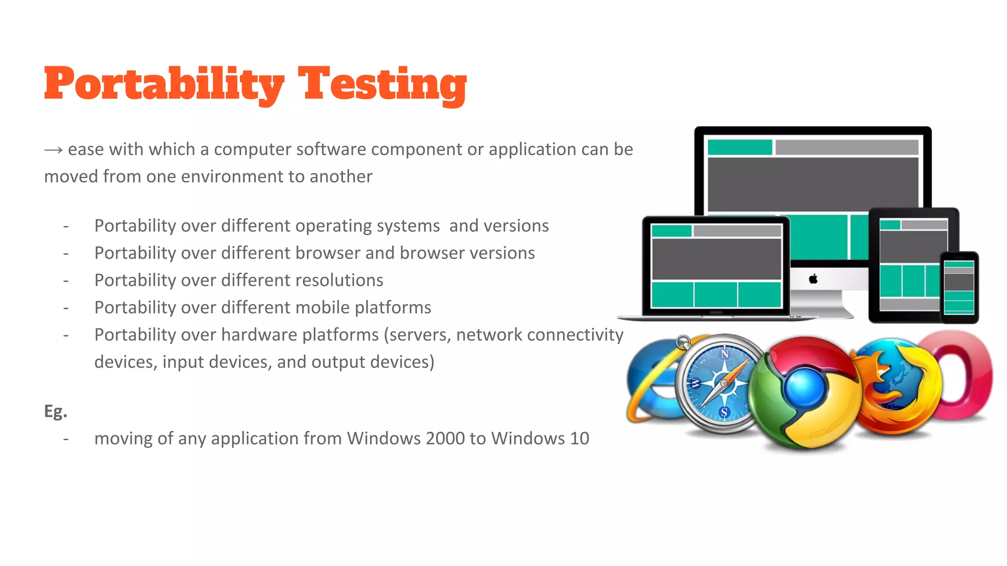 Portability Testing
→ ease with which a computer software component or application can be
moved from one environment to another
- Portability over different operating systems and versions
- Portability over different browser and browser versions
- Portability over different resolutions
- Portability over different mobile platforms
- Portability over hardware platforms (servers, network connectivity
devices, input devices, and output devices)
Eg.
- moving of any application from Windows 2000 to Windows 10
 