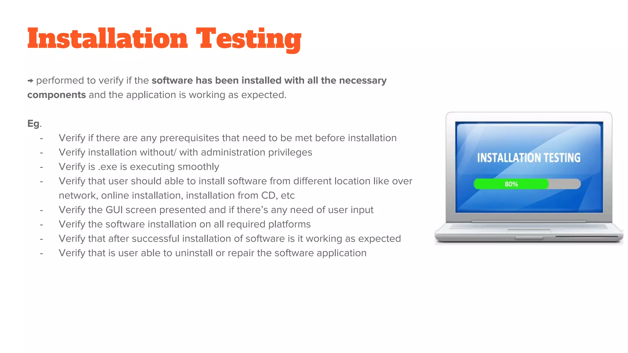 Installation Testing
→ performed to verify if the software has been installed with all the necessary
components and the application is working as expected.
Eg.
- Verify if there are any prerequisites that need to be met before installation
- Verify installation without/ with administration privileges
- Verify is .exe is executing smoothly
- Verify that user should able to install software from different location like over
network, online installation, installation from CD, etc
- Verify the GUI screen presented and if there’s any need of user input
- Verify the software installation on all required platforms
- Verify that after successful installation of software is it working as expected
- Verify that is user able to uninstall or repair the software application
 