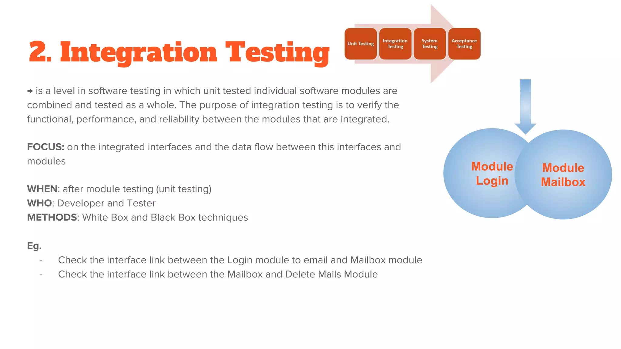 2. Integration Testing
→ is a level in software testing in which unit tested individual software modules are
combined and tested as a whole. The purpose of integration testing is to verify the
functional, performance, and reliability between the modules that are integrated.
FOCUS: on the integrated interfaces and the data flow between this interfaces and
modules
WHEN: after module testing (unit testing)
WHO: Developer and Tester
METHODS: White Box and Black Box techniques
Eg.
- Check the interface link between the Login module to email and Mailbox module
- Check the interface link between the Mailbox and Delete Mails Module
Module
Login
Module
Mailbox
 