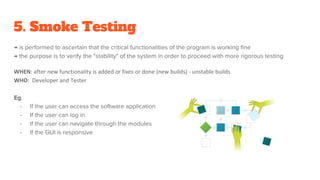 5. Smoke Testing
→ is performed to ascertain that the critical functionalities of the program is working fine
→ the purpose is to verify the "stability" of the system in order to proceed with more rigorous testing
WHEN: after new functionality is added or fixes or done (new builds) - unstable builds
WHO: Developer and Tester
Eg.
- If the user can access the software application
- If the user can log in
- If the user can navigate through the modules
- If the GUI is responsive
 