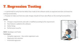 7. Regression Testing
→ is performed to verify that the defect fixes made to the software works as expected and does not break the
existing functionality.
→ Purpose to make sure that new code changes should not have side effects on the existing functionalities
WHEN:
● Change in requirements and code is modified according to the requirement
● New feature is added to the software
● Defect fixing
● Performance issue fix
WHO: Developer and Tester
Techniques:
- Complete regression - Run entire regression suite
- Regression test selection
- Prioritized regression
 