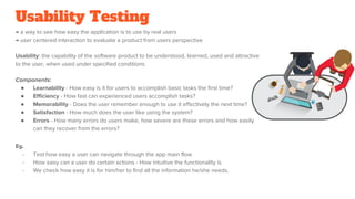 Usability Testing
→ a way to see how easy the application is to use by real users
→ user centered interaction to evaluate a product from users perspective
Usability: the capability of the software product to be understood, learned, used and attractive
to the user, when used under specified conditions.
Components:
● Learnability - How easy is it for users to accomplish basic tasks the first time?
● Efficiency - How fast can experienced users accomplish tasks?
● Memorability - Does the user remember enough to use it effectively the next time?
● Satisfaction - How much does the user like using the system?
● Errors - How many errors do users make, how severe are these errors and how easily
can they recover from the errors?
Eg.
- Test how easy a user can navigate through the app main flow
- How easy can a user do certain actions - How intuitive the functionality is
- We check how easy it is for him/her to find all the information he/she needs.
 