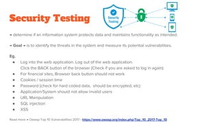 Security Testing
→ determine if an information system protects data and maintains functionality as intended.
→ Goal → is to identify the threats in the system and measure its potential vulnerabilities.
Eg.
● Log into the web application. Log out of the web application.
Click the BACK button of the browser (Check if you are asked to log in again)
● For financial sites, Browser back button should not work
● Cookies / session time
● Password (check for hard coded data, should be encrypted, etc)
● Application/System should not allow invalid users
● URL Manipulation
● SQL injection
● XSS
Read more → Owasp Top 10 Vulnerabilities 2017 - https://www.owasp.org/index.php/Top_10_2017-Top_10
 