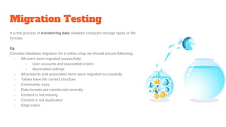 Migration Testing
→ is the process of transferring data between computer storage types or file
formats.
Eg.
Consider database migration for a online shop we should ensure following:
- All users were migrated successfully
- User accounts and associated orders
- Associated settings
- All products and associated items were migrated successfully
- Tables have the correct structure
- Constraints, keys
- Data formats are transferred correctly
- Content is not missing
- Content is not duplicated
- Edge cases
 