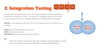 2. Integration Testing
→ is a level in software testing in which unit tested individual software modules are
combined and tested as a whole. The purpose of integration testing is to verify the
functional, performance, and reliability between the modules that are integrated.
FOCUS: on the integrated interfaces and the data flow between this interfaces and
modules
WHEN: after module testing (unit testing)
WHO: Developer and Tester
METHODS: White Box and Black Box techniques
Eg.
- Check the interface link between the Login module to email and Mailbox module
- Check the interface link between the Mailbox and Delete Mails Module
Module
Login
Module
Mailbox
 