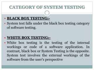 CATEGORY OF SYSTEM TESTING
 BLACK BOX TESTING:-
 System test falls under the black box testing category
of software testing.
 WHITE BOX TESTING:-
 White box testing is the testing of the internal
workings or code of a software application. In
contrast, black box or System Testing is the opposite.
System test involves the external workings of the
software from the user's perspective
 