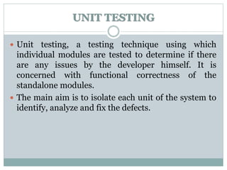 UNIT TESTING
 Unit testing, a testing technique using which
individual modules are tested to determine if there
are any issues by the developer himself. It is
concerned with functional correctness of the
standalone modules.
 The main aim is to isolate each unit of the system to
identify, analyze and fix the defects.
 
