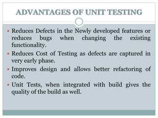 ADVANTAGES OF UNIT TESTING
 Reduces Defects in the Newly developed features or
reduces bugs when changing the existing
functionality.
 Reduces Cost of Testing as defects are captured in
very early phase.
 Improves design and allows better refactoring of
code.
 Unit Tests, when integrated with build gives the
quality of the build as well.
 