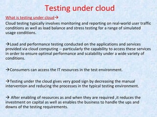 Testing under cloud
What is testing under cloud
Cloud testing typically involves monitoring and reporting on real-world user traffic
conditions as well as load balance and stress testing for a range of simulated
usage conditions.
Load and performance testing conducted on the applications and services
provided via cloud computing -- particularly the capability to access these services
in order to ensure optimal performance and scalability under a wide variety of
conditions.
Consumers can access the IT resources in the test environment.
Testing under the cloud gives very good sign by decreasing the manual
intervention and reducing the processes in the typical testing environment.
 After enabling of resources as and when they are required ,it reduces the
investment on capital as well as enables the business to handle the ups and
downs of the testing requirements.
 