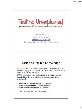7/14/2014
1
Testing Unexplained(The Importance of Tacit Knowledge in Testing and How to Develop It)
James Bach
@jamesmarcusbach
james@satisfice.com
Consulting Software Testing, Satisfice, Inc.
Tacit and Explicit Knowledge
EXPLICIT means it can be represented completely in the
form of a string of bits: words, pictures, even actions can be
explicit. (software is explicit)
TACIT means it is not manifested in a form that can be
equated to a string of bits: it is unspoken, unwritten,
unpictured.
• Relational Tacit Knowledge is tacit by convenience.
• Somatic Tacit Knowledge is tacit in your body.
• Social Tacit Knowledge is tacit in a community.
(see Collins, Tacit and Explicit Knowledge)
 