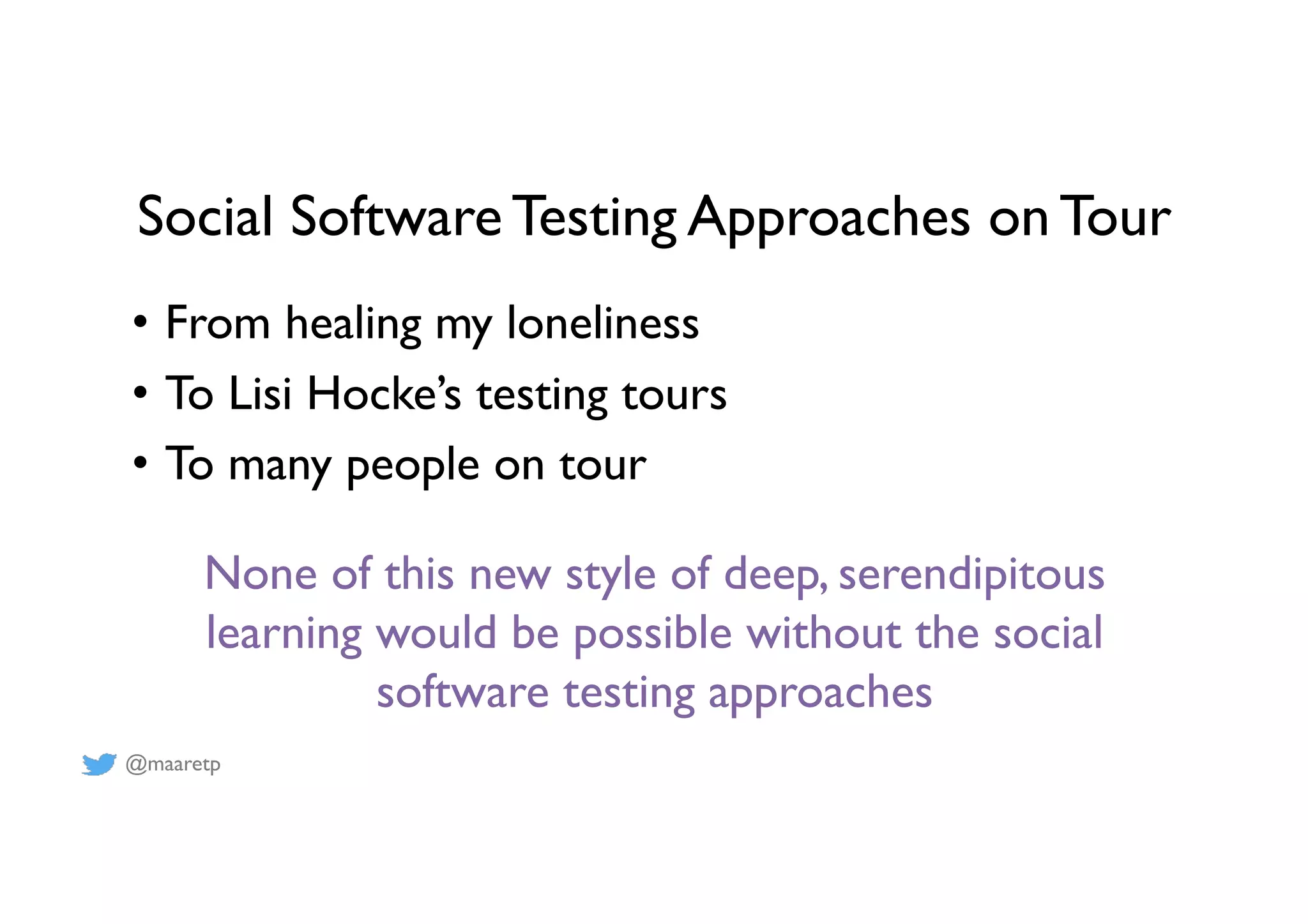 @maaretp
Social Software Testing Approaches on Tour
•  From healing my loneliness
•  To Lisi Hocke’s testing tours
•  To many people on tour
None of this new style of deep, serendipitous
learning would be possible without the social
software testing approaches
 