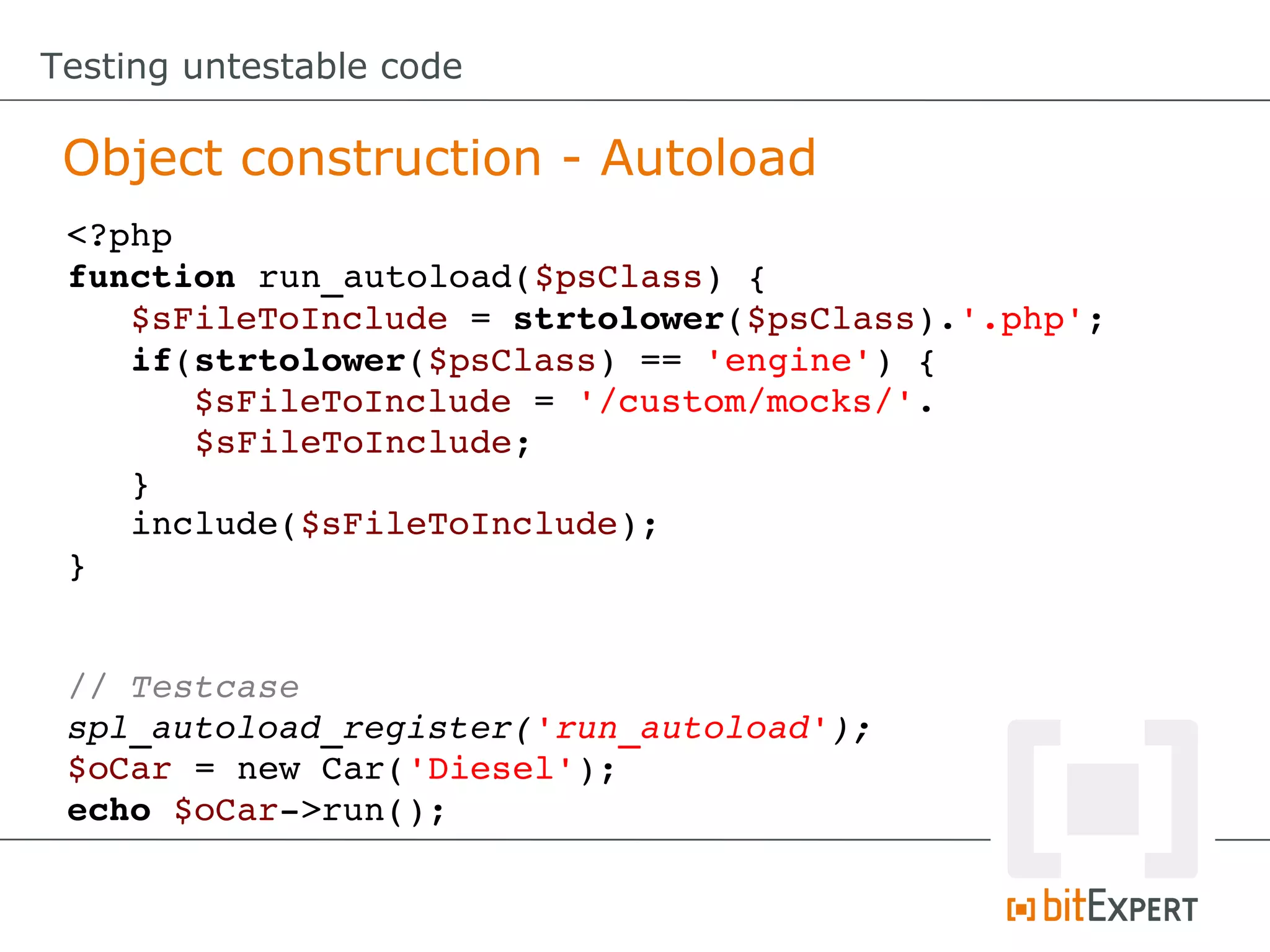 Testing untestable code

 Object construction - Autoload
 <?php
 function run_autoload($psClass) {
    $sFileToInclude = strtolower($psClass).'.php';
    if(strtolower($psClass) == 'engine') {
       $sFileToInclude = '/custom/mocks/'.
       $sFileToInclude;
    }
    include($sFileToInclude);
 }


 // Testcase
 spl_autoload_register('run_autoload');
 $oCar = new Car('Diesel');
 echo $oCar­>run();
 
