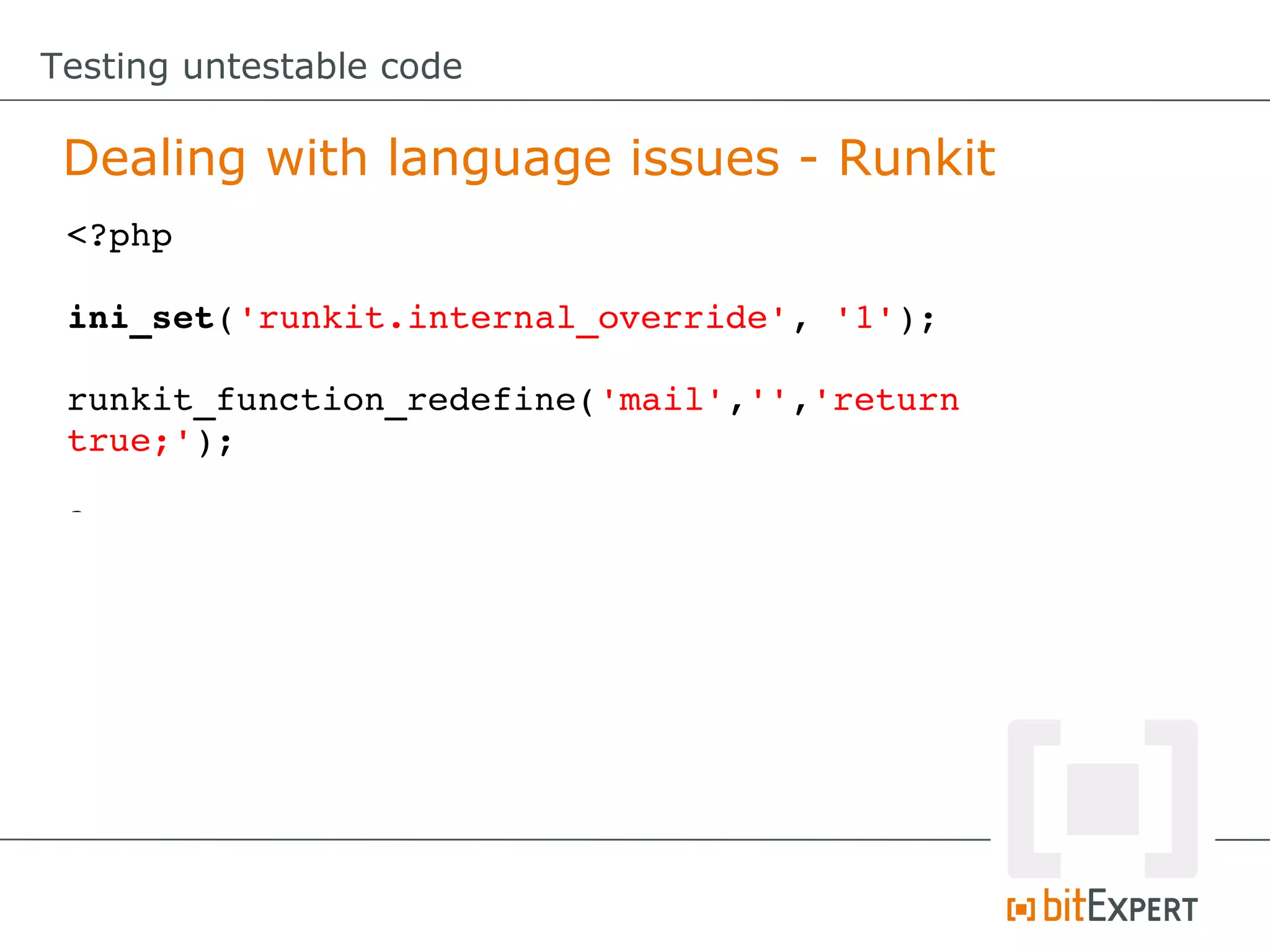 Testing untestable code

 Dealing with language issues - Runkit
 <?php

 ini_set('runkit.internal_override', '1');

 runkit_function_redefine('mail','','return 
 true;');

 ?>
 