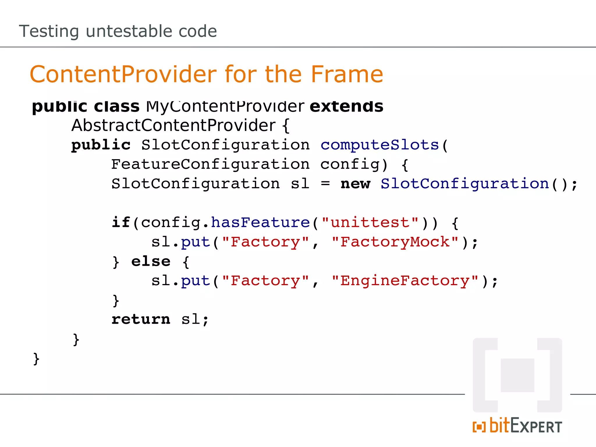 Testing untestable code

 ContentProvider for the Frame
 public class MyContentProvider extends
     AbstractContentProvider {
     public SlotConfiguration computeSlots(
         FeatureConfiguration config) {
         SlotConfiguration sl = new SlotConfiguration();

         if(config.hasFeature("unittest")) {
             sl.put("Factory", "FactoryMock");
         } else {
             sl.put("Factory", "EngineFactory");
         }
         return sl;
     }
 }
 