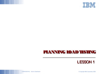 ibm.com/bcs © Copyright IBM Corporation 2006CONFIDENTIAL – Not for Distribution
PLANNING LOADTESTINGPLANNING LOADTESTING
LESSON 1LESSON 1
 