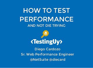 HOW TO TESTHOW TO TEST
PERFORMANCEPERFORMANCE
AND NOT DIE TRYINGAND NOT DIE TRYING
Diego CardozoDiego Cardozo
Sr. Web Performance EngineerSr. Web Performance Engineer
@NetSuite @diecard@NetSuite @diecard
 