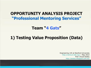 OPPORTUNITY ANALYSIS PROJECT
“Professional Mentoring Services”

          Team “4 Gats”

1) Testing Value Proposition (Data)


                       Engineering 145 at Stanford University
                          http://venture-lab.org/ – May 2012
                                           Prof. Chuck Eesley
                               http://eesley.blogspot.com.es/
 
