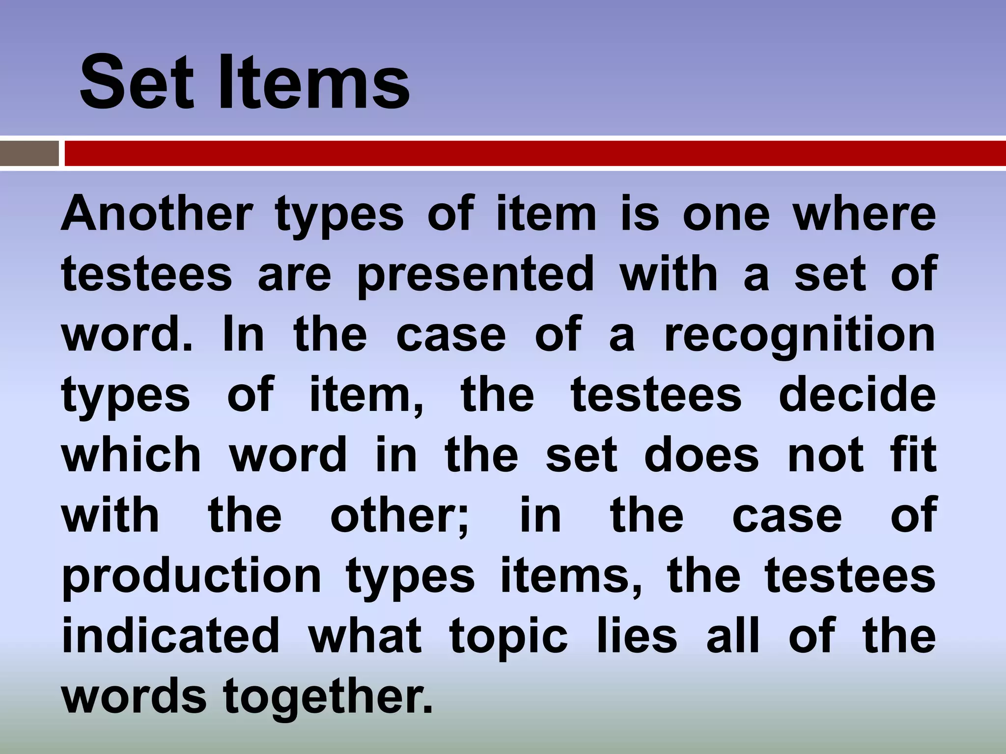 Set Items
Another types of item is one where
testees are presented with a set of
word. In the case of a recognition
types of item, the testees decide
which word in the set does not fit
with the other; in the case of
production types items, the testees
indicated what topic lies all of the
words together.
 