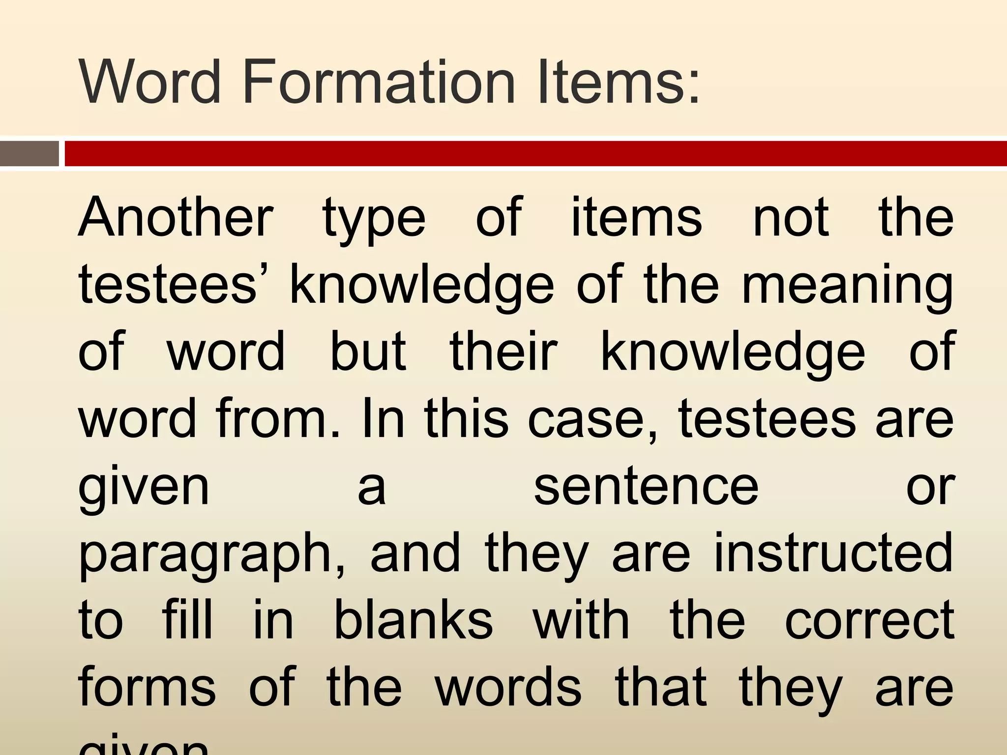 Word Formation Items:

Another type of items not the
testees’ knowledge of the meaning
of word but their knowledge of
word from. In this case, testees are
given       a      sentence       or
paragraph, and they are instructed
to fill in blanks with the correct
forms of the words that they are
 