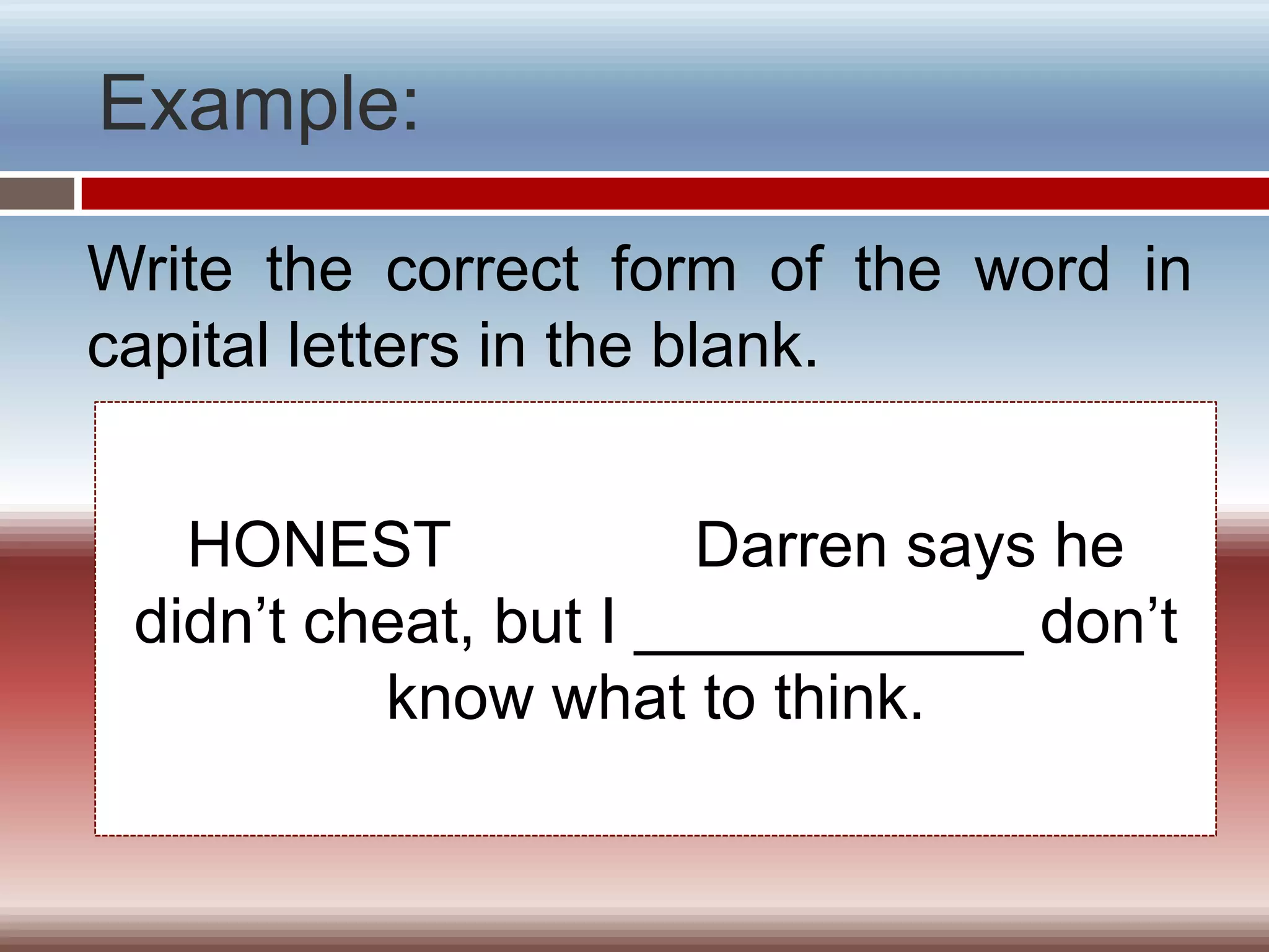 Example:

Write the correct form of the word in
capital letters in the blank.


   HONEST              Darren says he
 didn’t cheat, but I ___________ don’t
          know what to think.
 
