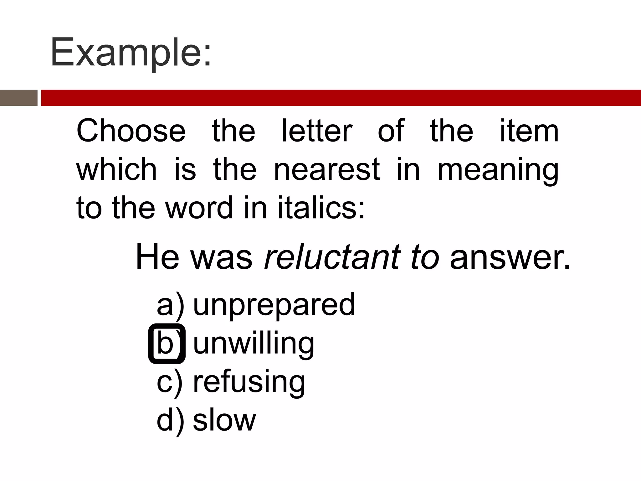 Example:
 Choose the letter of the item
 which is the nearest in meaning
 to the word in italics:
    He was reluctant to answer.
      a) unprepared
      b) unwilling
      c) refusing
      d) slow
 