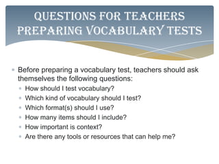 Questions for teachers
preparing vocabulary tests


Before preparing a vocabulary test, teachers should ask
themselves the following questions:
  How should I test vocabulary?
  Which kind of vocabulary should I test?
  Which format(s) should I use?
  How many items should I include?
  How important is context?
  Are there any tools or resources that can help me?
 