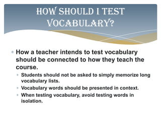 How should I test
         vocabulary?

How a teacher intends to test vocabulary
should be connected to how they teach the
course.
 Students should not be asked to simply memorize long
 vocabulary lists.
 Vocabulary words should be presented in context.
 When testing vocabulary, avoid testing words in
 isolation.
 
