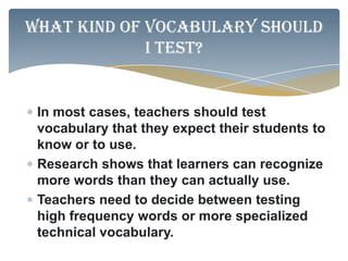 What kind of vocabulary should
             I test?


 In most cases, teachers should test
 vocabulary that they expect their students to
 know or to use.
 Research shows that learners can recognize
 more words than they can actually use.
 Teachers need to decide between testing
 high frequency words or more specialized
 technical vocabulary.
 
