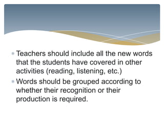 Teachers should include all the new words
that the students have covered in other
activities (reading, listening, etc.)
Words should be grouped according to
whether their recognition or their
production is required.
 